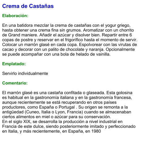 Crema de Castañas  Elaboración:  En una batidora mezclar la crema de castañas con el yogur griego, hasta obtener una crema fina sin grumos. Aromatizar con un chorrito de Grand maniere. Añadir el azúcar y disolver bien. Repartir entre 6 copas de postre y reservar en el frigorífico hasta el momento de servir. Colocar un marrón glasé en cada copa. Espolvorear con las virutas de cacao y decorar con un palito de chocolate y naranja. Opcionalmente  se puede acompañar con una bola de helado de vainilla.  Emplatado:  Servirlo individualmente   Comentario:  El marrón glasé es una castaña confitada o glaseada. Esta golosina es habitual en la gastronomía italiana y en la gastronomía francesa, aunque recientemente se está recuperando en otros países productores, como España o Portugal . Su origen se remonta a la antigüedad (Cuneo, Italia o Lyon, Francia) cuando se almacenaban ciertos alimentos en miel o azúcar para su conservación. En el siglo XIX, se desarrolla la producción a nivel industrial en Francia de este dulce, siendo posteriormente imitado y perfeccionado en Italia, y más recientemente, en España, en 1980