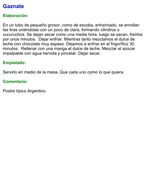 Gaznate  Elaboración:  En un tubo de pequeño grosor, como de escoba, enharinado, se enrollan las tiras uniéndolas con un poco de clara, formando cilindros o cucuruchos. Se dejan secar como una media hora, luego se sacan, freírlos por unos minutos.  Dejar enfriar. Mientras tanto mezclamos el dulce de leche con chocolate muy espeso. Dejamos a enfriar en el frigorífico 30 minutos.  Rellenar con una manga el dulce de leche. Mezclar el azúcar impalpable con agua hervida y pincelar. Dejar secar.  Emplatado:  Servirlo en medio de la mesa. Que cada uno como lo que quiera.   Comentario:  Postre típico Argentino.