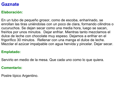Gaznate  Elaboración:  En un tubo de pequeño grosor, como de escoba, enharinado, se enrollan las tiras uniéndolas con un poco de clara, formando cilindros o cucuruchos. Se dejan secar como una media hora, luego se sacan, freírlos por unos minutos.  Dejar enfriar. Mientras tanto mezclamos el dulce de leche con chocolate muy espeso. Dejamos a enfriar en el frigorífico 30 minutos.  Rellenar con una manga el dulce de leche. Mezclar el azúcar impalpable con agua hervida y pincelar. Dejar secar.  Emplatado:  Servirlo en medio de la mesa. Que cada uno como lo que quiera.   Comentario:  Postre típico Argentino.