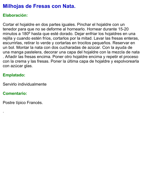 Milhojas de Fresas con Nata.  Elaboración:  Cortar el hojaldre en dos partes iguales. Pinchar el hojaldre con un tenedor para que no se deforme al hornearlo. Hornear durante 15-20 minutos a 180º hasta que esté dorado. Dejar enfriar los hojaldres en una rejilla y cuando estén fríos, cortarlos por la mitad. Lavar las fresas enteras, escurrirlas, retirar lo verde y cortarlas en trocitos pequeños. Reservar en un bol. Montar la nata con dos cucharadas de azúcar. Con la ayuda de una manga pastelera, decorar una capa del hojaldre con la mezcla de nata . Añadir las fresas encima. Poner otro hojaldre encima y repetir el proceso con la crema y las fresas. Poner la última capa de hojaldre y espolvorearla con azúcar glas.  Emplatado:  Servirlo individualmente   Comentario:  Postre típico Francés.  .
