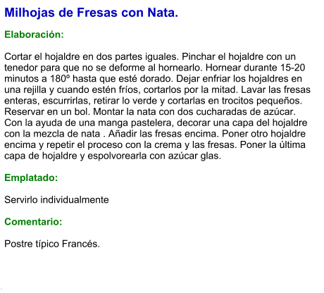 Milhojas de Fresas con Nata.  Elaboración:  Cortar el hojaldre en dos partes iguales. Pinchar el hojaldre con un tenedor para que no se deforme al hornearlo. Hornear durante 15-20 minutos a 180º hasta que esté dorado. Dejar enfriar los hojaldres en una rejilla y cuando estén fríos, cortarlos por la mitad. Lavar las fresas enteras, escurrirlas, retirar lo verde y cortarlas en trocitos pequeños. Reservar en un bol. Montar la nata con dos cucharadas de azúcar. Con la ayuda de una manga pastelera, decorar una capa del hojaldre con la mezcla de nata . Añadir las fresas encima. Poner otro hojaldre encima y repetir el proceso con la crema y las fresas. Poner la última capa de hojaldre y espolvorearla con azúcar glas.  Emplatado:  Servirlo individualmente   Comentario:  Postre típico Francés.  .