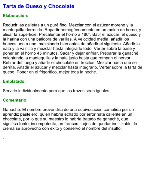 Tarta de Queso y Chocolate  Elaboración:  Reducir las galletas a un puré fino. Mezclar con el azúcar moreno y la mantequilla derretida. Repartir homogéneamente en un molde de horno, y alisar la superficie. Precalentar el horno a 180º. Batir el azúcar, el queso y la harina con una batidora de varillas. A velocidad media, añadir los huevos uno a uno, mezclando bien antes de añadir el siguiente. Añadir la nata y la vainilla y mezclar hasta integrarlo todo. Verter sobre la base y poner en el horno 45 minutos. Sacar y dejar enfriar. Preparar la ganaché calentando la mantequilla y la nata justo hasta que rompan el hervor. Retirar del fuego y añadir el chocolate en trocitos. Mezclar hasta que se derrita. Añadir el azúcar y mezclar hasta integrarlo. Verter sobre la tarta de queso. Poner en el frigorífico, mejor toda la noche.  Emplatado:  Servirlo individualmente para que los trozos sean iguales..   Comentario:  Ganaché: El nombre provendría de una equivocación cometida por un aprendiz pastelero, quien habría echado por error nata caliente en un chocolate, por lo que su maestro lo habría tratado de ganaché, que significa tonto, incompetente, en francés. Lejos de quedar inutilizable, la crema se aprovechó con éxito y conservó el nombre del insulto.   .