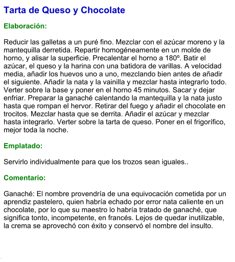 Tarta de Queso y Chocolate  Elaboración:  Reducir las galletas a un puré fino. Mezclar con el azúcar moreno y la mantequilla derretida. Repartir homogéneamente en un molde de horno, y alisar la superficie. Precalentar el horno a 180º. Batir el azúcar, el queso y la harina con una batidora de varillas. A velocidad media, añadir los huevos uno a uno, mezclando bien antes de añadir el siguiente. Añadir la nata y la vainilla y mezclar hasta integrarlo todo. Verter sobre la base y poner en el horno 45 minutos. Sacar y dejar enfriar. Preparar la ganaché calentando la mantequilla y la nata justo hasta que rompan el hervor. Retirar del fuego y añadir el chocolate en trocitos. Mezclar hasta que se derrita. Añadir el azúcar y mezclar hasta integrarlo. Verter sobre la tarta de queso. Poner en el frigorífico, mejor toda la noche.  Emplatado:  Servirlo individualmente para que los trozos sean iguales..   Comentario:  Ganaché: El nombre provendría de una equivocación cometida por un aprendiz pastelero, quien habría echado por error nata caliente en un chocolate, por lo que su maestro lo habría tratado de ganaché, que significa tonto, incompetente, en francés. Lejos de quedar inutilizable, la crema se aprovechó con éxito y conservó el nombre del insulto.   .
