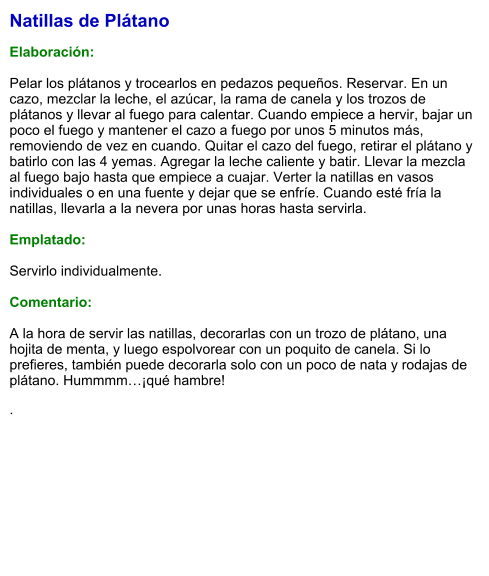 Natillas de Plátano  Elaboración:  Pelar los plátanos y trocearlos en pedazos pequeños. Reservar. En un cazo, mezclar la leche, el azúcar, la rama de canela y los trozos de plátanos y llevar al fuego para calentar. Cuando empiece a hervir, bajar un poco el fuego y mantener el cazo a fuego por unos 5 minutos más, removiendo de vez en cuando. Quitar el cazo del fuego, retirar el plátano y batirlo con las 4 yemas. Agregar la leche caliente y batir. Llevar la mezcla al fuego bajo hasta que empiece a cuajar. Verter la natillas en vasos individuales o en una fuente y dejar que se enfríe. Cuando esté fría la natillas, llevarla a la nevera por unas horas hasta servirla.  Emplatado:  Servirlo individualmente.   Comentario:  A la hora de servir las natillas, decorarlas con un trozo de plátano, una hojita de menta, y luego espolvorear con un poquito de canela. Si lo prefieres, también puede decorarla solo con un poco de nata y rodajas de plátano. Hummmm…¡qué hambre!  .