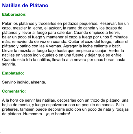 Natillas de Plátano  Elaboración:  Pelar los plátanos y trocearlos en pedazos pequeños. Reservar. En un cazo, mezclar la leche, el azúcar, la rama de canela y los trozos de plátanos y llevar al fuego para calentar. Cuando empiece a hervir, bajar un poco el fuego y mantener el cazo a fuego por unos 5 minutos más, removiendo de vez en cuando. Quitar el cazo del fuego, retirar el plátano y batirlo con las 4 yemas. Agregar la leche caliente y batir. Llevar la mezcla al fuego bajo hasta que empiece a cuajar. Verter la natillas en vasos individuales o en una fuente y dejar que se enfríe. Cuando esté fría la natillas, llevarla a la nevera por unas horas hasta servirla.  Emplatado:  Servirlo individualmente.   Comentario:  A la hora de servir las natillas, decorarlas con un trozo de plátano, una hojita de menta, y luego espolvorear con un poquito de canela. Si lo prefieres, también puede decorarla solo con un poco de nata y rodajas de plátano. Hummmm…¡qué hambre!  .