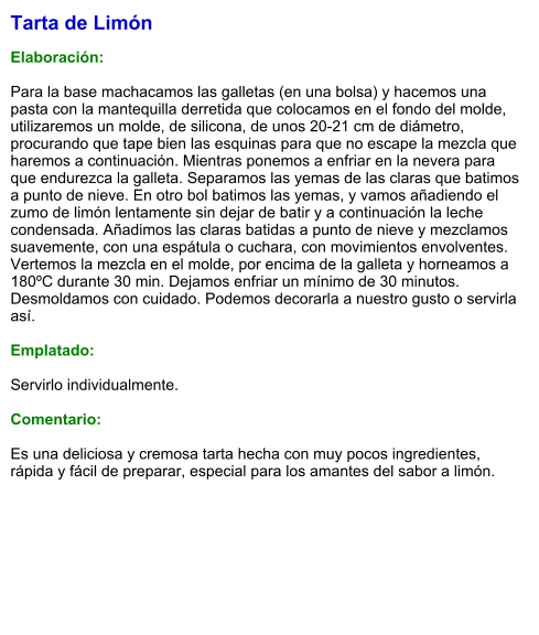 Tarta de Limón  Elaboración:  Para la base machacamos las galletas (en una bolsa) y hacemos una pasta con la mantequilla derretida que colocamos en el fondo del molde, utilizaremos un molde, de silicona, de unos 20-21 cm de diámetro, procurando que tape bien las esquinas para que no escape la mezcla que haremos a continuación. Mientras ponemos a enfriar en la nevera para que endurezca la galleta. Separamos las yemas de las claras que batimos a punto de nieve. En otro bol batimos las yemas, y vamos añadiendo el zumo de limón lentamente sin dejar de batir y a continuación la leche condensada. Añadimos las claras batidas a punto de nieve y mezclamos suavemente, con una espátula o cuchara, con movimientos envolventes. Vertemos la mezcla en el molde, por encima de la galleta y horneamos a 180ºC durante 30 min. Dejamos enfriar un mínimo de 30 minutos. Desmoldamos con cuidado. Podemos decorarla a nuestro gusto o servirla así.  Emplatado:  Servirlo individualmente.   Comentario:  Es una deliciosa y cremosa tarta hecha con muy pocos ingredientes, rápida y fácil de preparar, especial para los amantes del sabor a limón.