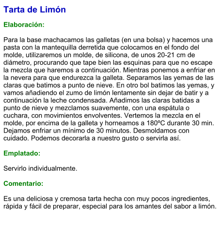 Tarta de Limón  Elaboración:  Para la base machacamos las galletas (en una bolsa) y hacemos una pasta con la mantequilla derretida que colocamos en el fondo del molde, utilizaremos un molde, de silicona, de unos 20-21 cm de diámetro, procurando que tape bien las esquinas para que no escape la mezcla que haremos a continuación. Mientras ponemos a enfriar en la nevera para que endurezca la galleta. Separamos las yemas de las claras que batimos a punto de nieve. En otro bol batimos las yemas, y vamos añadiendo el zumo de limón lentamente sin dejar de batir y a continuación la leche condensada. Añadimos las claras batidas a punto de nieve y mezclamos suavemente, con una espátula o cuchara, con movimientos envolventes. Vertemos la mezcla en el molde, por encima de la galleta y horneamos a 180ºC durante 30 min. Dejamos enfriar un mínimo de 30 minutos. Desmoldamos con cuidado. Podemos decorarla a nuestro gusto o servirla así.  Emplatado:  Servirlo individualmente.   Comentario:  Es una deliciosa y cremosa tarta hecha con muy pocos ingredientes, rápida y fácil de preparar, especial para los amantes del sabor a limón.