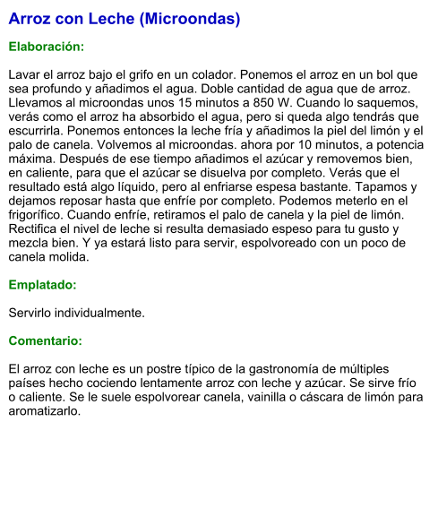 Arroz con Leche (Microondas)  Elaboración:  Lavar el arroz bajo el grifo en un colador. Ponemos el arroz en un bol que sea profundo y añadimos el agua. Doble cantidad de agua que de arroz. Llevamos al microondas unos 15 minutos a 850 W. Cuando lo saquemos, verás como el arroz ha absorbido el agua, pero si queda algo tendrás que escurrirla. Ponemos entonces la leche fría y añadimos la piel del limón y el palo de canela. Volvemos al microondas. ahora por 10 minutos, a potencia máxima. Después de ese tiempo añadimos el azúcar y removemos bien, en caliente, para que el azúcar se disuelva por completo. Verás que el resultado está algo líquido, pero al enfriarse espesa bastante. Tapamos y dejamos reposar hasta que enfríe por completo. Podemos meterlo en el frigorífico. Cuando enfríe, retiramos el palo de canela y la piel de limón. Rectifica el nivel de leche si resulta demasiado espeso para tu gusto y mezcla bien. Y ya estará listo para servir, espolvoreado con un poco de canela molida.  Emplatado:  Servirlo individualmente.   Comentario:  El arroz con leche es un postre típico de la gastronomía de múltiples países hecho cociendo lentamente arroz con leche y azúcar. Se sirve frío o caliente. Se le suele espolvorear canela, vainilla o cáscara de limón para aromatizarlo.