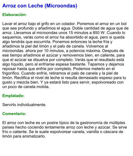 Arroz con Leche (Microondas)  Elaboración:  Lavar el arroz bajo el grifo en un colador. Ponemos el arroz en un bol que sea profundo y añadimos el agua. Doble cantidad de agua que de arroz. Llevamos al microondas unos 15 minutos a 850 W. Cuando lo saquemos, verás como el arroz ha absorbido el agua, pero si queda algo tendrás que escurrirla. Ponemos entonces la leche fría y añadimos la piel del limón y el palo de canela. Volvemos al microondas. ahora por 10 minutos, a potencia máxima. Después de ese tiempo añadimos el azúcar y removemos bien, en caliente, para que el azúcar se disuelva por completo. Verás que el resultado está algo líquido, pero al enfriarse espesa bastante. Tapamos y dejamos reposar hasta que enfríe por completo. Podemos meterlo en el frigorífico. Cuando enfríe, retiramos el palo de canela y la piel de limón. Rectifica el nivel de leche si resulta demasiado espeso para tu gusto y mezcla bien. Y ya estará listo para servir, espolvoreado con un poco de canela molida.  Emplatado:  Servirlo individualmente.   Comentario:  El arroz con leche es un postre típico de la gastronomía de múltiples países hecho cociendo lentamente arroz con leche y azúcar. Se sirve frío o caliente. Se le suele espolvorear canela, vainilla o cáscara de limón para aromatizarlo.