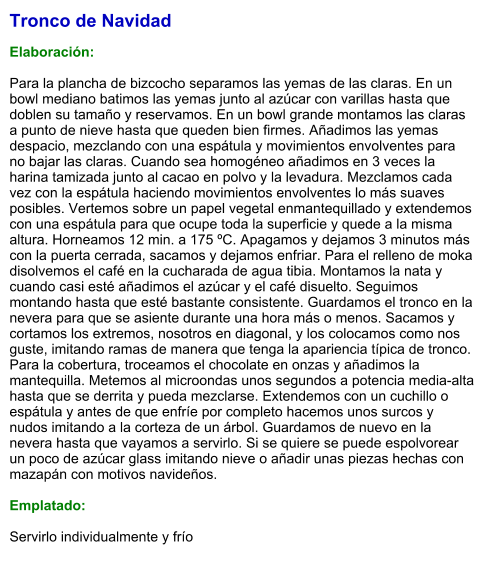 Tronco de Navidad   Elaboración:  Para la plancha de bizcocho separamos las yemas de las claras. En un bowl mediano batimos las yemas junto al azúcar con varillas hasta que doblen su tamaño y reservamos. En un bowl grande montamos las claras a punto de nieve hasta que queden bien firmes. Añadimos las yemas despacio, mezclando con una espátula y movimientos envolventes para no bajar las claras. Cuando sea homogéneo añadimos en 3 veces la harina tamizada junto al cacao en polvo y la levadura. Mezclamos cada vez con la espátula haciendo movimientos envolventes lo más suaves posibles. Vertemos sobre un papel vegetal enmantequillado y extendemos con una espátula para que ocupe toda la superficie y quede a la misma altura. Horneamos 12 min. a 175 ºC. Apagamos y dejamos 3 minutos más con la puerta cerrada, sacamos y dejamos enfriar. Para el relleno de moka disolvemos el café en la cucharada de agua tibia. Montamos la nata y cuando casi esté añadimos el azúcar y el café disuelto. Seguimos montando hasta que esté bastante consistente. Guardamos el tronco en la nevera para que se asiente durante una hora más o menos. Sacamos y cortamos los extremos, nosotros en diagonal, y los colocamos como nos guste, imitando ramas de manera que tenga la apariencia típica de tronco. Para la cobertura, troceamos el chocolate en onzas y añadimos la mantequilla. Metemos al microondas unos segundos a potencia media-alta hasta que se derrita y pueda mezclarse. Extendemos con un cuchillo o espátula y antes de que enfríe por completo hacemos unos surcos y nudos imitando a la corteza de un árbol. Guardamos de nuevo en la nevera hasta que vayamos a servirlo. Si se quiere se puede espolvorear un poco de azúcar glass imitando nieve o añadir unas piezas hechas con mazapán con motivos navideños.  Emplatado:  Servirlo individualmente y frío