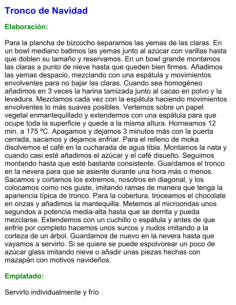 Tronco de Navidad   Elaboración:  Para la plancha de bizcocho separamos las yemas de las claras. En un bowl mediano batimos las yemas junto al azúcar con varillas hasta que doblen su tamaño y reservamos. En un bowl grande montamos las claras a punto de nieve hasta que queden bien firmes. Añadimos las yemas despacio, mezclando con una espátula y movimientos envolventes para no bajar las claras. Cuando sea homogéneo añadimos en 3 veces la harina tamizada junto al cacao en polvo y la levadura. Mezclamos cada vez con la espátula haciendo movimientos envolventes lo más suaves posibles. Vertemos sobre un papel vegetal enmantequillado y extendemos con una espátula para que ocupe toda la superficie y quede a la misma altura. Horneamos 12 min. a 175 ºC. Apagamos y dejamos 3 minutos más con la puerta cerrada, sacamos y dejamos enfriar. Para el relleno de moka disolvemos el café en la cucharada de agua tibia. Montamos la nata y cuando casi esté añadimos el azúcar y el café disuelto. Seguimos montando hasta que esté bastante consistente. Guardamos el tronco en la nevera para que se asiente durante una hora más o menos. Sacamos y cortamos los extremos, nosotros en diagonal, y los colocamos como nos guste, imitando ramas de manera que tenga la apariencia típica de tronco. Para la cobertura, troceamos el chocolate en onzas y añadimos la mantequilla. Metemos al microondas unos segundos a potencia media-alta hasta que se derrita y pueda mezclarse. Extendemos con un cuchillo o espátula y antes de que enfríe por completo hacemos unos surcos y nudos imitando a la corteza de un árbol. Guardamos de nuevo en la nevera hasta que vayamos a servirlo. Si se quiere se puede espolvorear un poco de azúcar glass imitando nieve o añadir unas piezas hechas con mazapán con motivos navideños.  Emplatado:  Servirlo individualmente y frío
