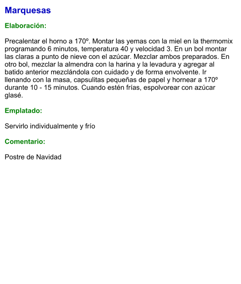 Marquesas  Elaboración:  Precalentar el horno a 170º. Montar las yemas con la miel en la thermomix programando 6 minutos, temperatura 40 y velocidad 3. En un bol montar las claras a punto de nieve con el azúcar. Mezclar ambos preparados. En otro bol, mezclar la almendra con la harina y la levadura y agregar al batido anterior mezclándola con cuidado y de forma envolvente. Ir llenando con la masa, capsulitas pequeñas de papel y hornear a 170º durante 10 - 15 minutos. Cuando estén frías, espolvorear con azúcar glasé.  Emplatado:  Servirlo individualmente y frío  Comentario:  Postre de Navidad