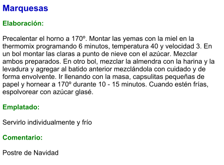 Marquesas  Elaboración:  Precalentar el horno a 170º. Montar las yemas con la miel en la thermomix programando 6 minutos, temperatura 40 y velocidad 3. En un bol montar las claras a punto de nieve con el azúcar. Mezclar ambos preparados. En otro bol, mezclar la almendra con la harina y la levadura y agregar al batido anterior mezclándola con cuidado y de forma envolvente. Ir llenando con la masa, capsulitas pequeñas de papel y hornear a 170º durante 10 - 15 minutos. Cuando estén frías, espolvorear con azúcar glasé.  Emplatado:  Servirlo individualmente y frío  Comentario:  Postre de Navidad