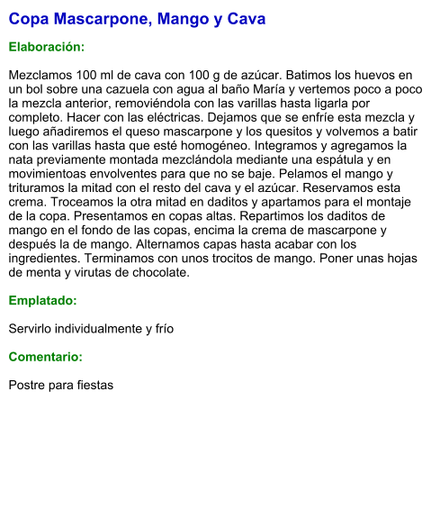 Copa Mascarpone, Mango y Cava  Elaboración:  Mezclamos 100 ml de cava con 100 g de azúcar. Batimos los huevos en un bol sobre una cazuela con agua al baño María y vertemos poco a poco la mezcla anterior, removiéndola con las varillas hasta ligarla por completo. Hacer con las eléctricas. Dejamos que se enfríe esta mezcla y luego añadiremos el queso mascarpone y los quesitos y volvemos a batir con las varillas hasta que esté homogéneo. Integramos y agregamos la nata previamente montada mezclándola mediante una espátula y en movimientoas envolventes para que no se baje. Pelamos el mango y trituramos la mitad con el resto del cava y el azúcar. Reservamos esta crema. Troceamos la otra mitad en daditos y apartamos para el montaje de la copa. Presentamos en copas altas. Repartimos los daditos de mango en el fondo de las copas, encima la crema de mascarpone y después la de mango. Alternamos capas hasta acabar con los ingredientes. Terminamos con unos trocitos de mango. Poner unas hojas de menta y virutas de chocolate.  Emplatado:  Servirlo individualmente y frío  Comentario:  Postre para fiestas