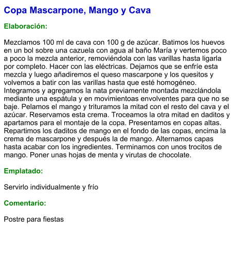 Copa Mascarpone, Mango y Cava  Elaboración:  Mezclamos 100 ml de cava con 100 g de azúcar. Batimos los huevos en un bol sobre una cazuela con agua al baño María y vertemos poco a poco la mezcla anterior, removiéndola con las varillas hasta ligarla por completo. Hacer con las eléctricas. Dejamos que se enfríe esta mezcla y luego añadiremos el queso mascarpone y los quesitos y volvemos a batir con las varillas hasta que esté homogéneo. Integramos y agregamos la nata previamente montada mezclándola mediante una espátula y en movimientoas envolventes para que no se baje. Pelamos el mango y trituramos la mitad con el resto del cava y el azúcar. Reservamos esta crema. Troceamos la otra mitad en daditos y apartamos para el montaje de la copa. Presentamos en copas altas. Repartimos los daditos de mango en el fondo de las copas, encima la crema de mascarpone y después la de mango. Alternamos capas hasta acabar con los ingredientes. Terminamos con unos trocitos de mango. Poner unas hojas de menta y virutas de chocolate.  Emplatado:  Servirlo individualmente y frío  Comentario:  Postre para fiestas