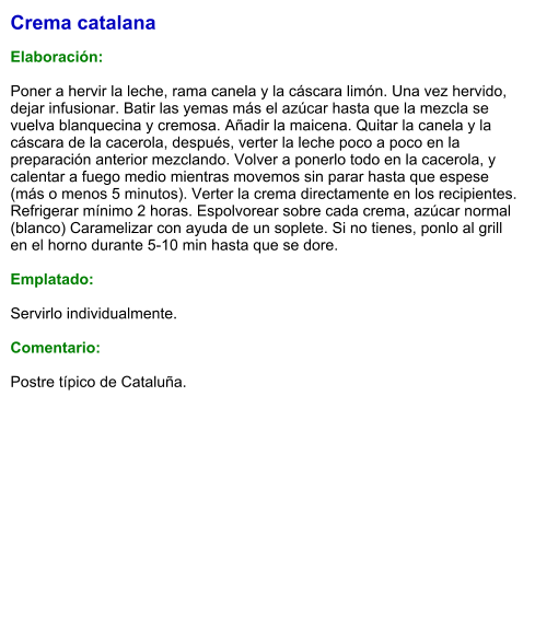 Crema catalana  Elaboración:  Poner a hervir la leche, rama canela y la cáscara limón. Una vez hervido, dejar infusionar. Batir las yemas más el azúcar hasta que la mezcla se vuelva blanquecina y cremosa. Añadir la maicena. Quitar la canela y la cáscara de la cacerola, después, verter la leche poco a poco en la preparación anterior mezclando. Volver a ponerlo todo en la cacerola, y calentar a fuego medio mientras movemos sin parar hasta que espese (más o menos 5 minutos). Verter la crema directamente en los recipientes. Refrigerar mínimo 2 horas. Espolvorear sobre cada crema, azúcar normal (blanco) Caramelizar con ayuda de un soplete. Si no tienes, ponlo al grill en el horno durante 5-10 min hasta que se dore.  Emplatado:  Servirlo individualmente.  Comentario:  Postre típico de Cataluña.