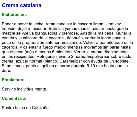 Crema catalana  Elaboración:  Poner a hervir la leche, rama canela y la cáscara limón. Una vez hervido, dejar infusionar. Batir las yemas más el azúcar hasta que la mezcla se vuelva blanquecina y cremosa. Añadir la maicena. Quitar la canela y la cáscara de la cacerola, después, verter la leche poco a poco en la preparación anterior mezclando. Volver a ponerlo todo en la cacerola, y calentar a fuego medio mientras movemos sin parar hasta que espese (más o menos 5 minutos). Verter la crema directamente en los recipientes. Refrigerar mínimo 2 horas. Espolvorear sobre cada crema, azúcar normal (blanco) Caramelizar con ayuda de un soplete. Si no tienes, ponlo al grill en el horno durante 5-10 min hasta que se dore.  Emplatado:  Servirlo individualmente.  Comentario:  Postre típico de Cataluña.