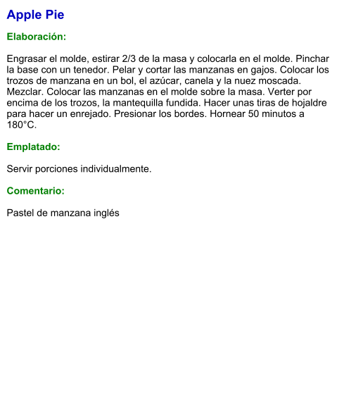 Apple Pie  Elaboración:  Engrasar el molde, estirar 2/3 de la masa y colocarla en el molde. Pinchar la base con un tenedor. Pelar y cortar las manzanas en gajos. Colocar los trozos de manzana en un bol, el azúcar, canela y la nuez moscada. Mezclar. Colocar las manzanas en el molde sobre la masa. Verter por encima de los trozos, la mantequilla fundida. Hacer unas tiras de hojaldre para hacer un enrejado. Presionar los bordes. Hornear 50 minutos a 180°C.  Emplatado:  Servir porciones individualmente.  Comentario:  Pastel de manzana inglés