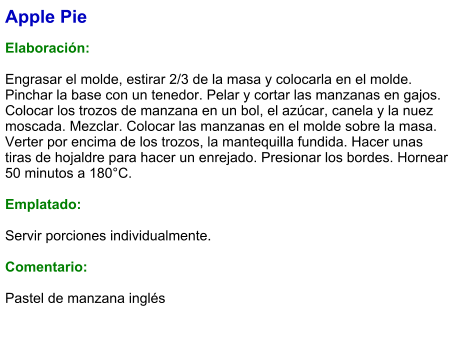 Apple Pie  Elaboración:  Engrasar el molde, estirar 2/3 de la masa y colocarla en el molde. Pinchar la base con un tenedor. Pelar y cortar las manzanas en gajos. Colocar los trozos de manzana en un bol, el azúcar, canela y la nuez moscada. Mezclar. Colocar las manzanas en el molde sobre la masa. Verter por encima de los trozos, la mantequilla fundida. Hacer unas tiras de hojaldre para hacer un enrejado. Presionar los bordes. Hornear 50 minutos a 180°C.  Emplatado:  Servir porciones individualmente.  Comentario:  Pastel de manzana inglés