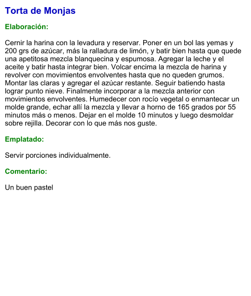 Torta de Monjas  Elaboración:  Cernir la harina con la levadura y reservar. Poner en un bol las yemas y 200 grs de azúcar, más la ralladura de limón, y batir bien hasta que quede una apetitosa mezcla blanquecina y espumosa. Agregar la leche y el aceite y batir hasta integrar bien. Volcar encima la mezcla de harina y revolver con movimientos envolventes hasta que no queden grumos. Montar las claras y agregar el azúcar restante. Seguir batiendo hasta lograr punto nieve. Finalmente incorporar a la mezcla anterior con movimientos envolventes. Humedecer con rocío vegetal o enmantecar un molde grande, echar allí la mezcla y llevar a horno de 165 grados por 55 minutos más o menos. Dejar en el molde 10 minutos y luego desmoldar sobre rejilla. Decorar con lo que más nos guste.  Emplatado:  Servir porciones individualmente.  Comentario:  Un buen pastel