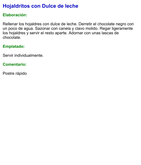 Hojaldritos con Dulce de leche  Elaboración:  Rellenar los hojaldres con dulce de leche. Derretir el chocolate negro con un poco de agua. Sazonar con canela y clavo molido. Regar ligeramente los hojaldres y servir el resto aparte. Adornar con unas lascas de chocolate.  Emplatado:  Servir individualmente.  Comentario:  Postre rápido