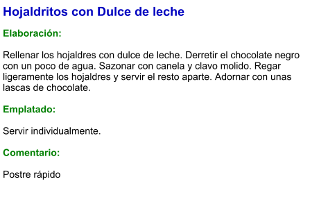 Hojaldritos con Dulce de leche  Elaboración:  Rellenar los hojaldres con dulce de leche. Derretir el chocolate negro con un poco de agua. Sazonar con canela y clavo molido. Regar ligeramente los hojaldres y servir el resto aparte. Adornar con unas lascas de chocolate.  Emplatado:  Servir individualmente.  Comentario:  Postre rápido