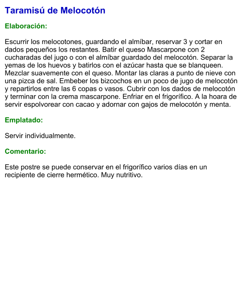 Taramisú de Melocotón  Elaboración:  Escurrir los melocotones, guardando el almíbar, reservar 3 y cortar en dados pequeños los restantes. Batir el queso Mascarpone con 2 cucharadas del jugo o con el almíbar guardado del melocotón. Separar la yemas de los huevos y batirlos con el azúcar hasta que se blanqueen. Mezclar suavemente con el queso. Montar las claras a punto de nieve con una pizca de sal. Embeber los bizcochos en un poco de jugo de melocotón y repartirlos entre las 6 copas o vasos. Cubrir con los dados de melocotón y terminar con la crema mascarpone. Enfriar en el frigorífico. A la hoara de servir espolvorear con cacao y adornar con gajos de melocotón y menta.  Emplatado:  Servir individualmente.  Comentario:  Este postre se puede conservar en el frigorífico varios días en un recipiente de cierre hermético. Muy nutritivo.