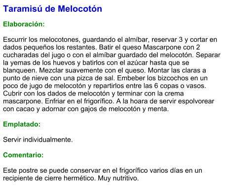 Taramisú de Melocotón  Elaboración:  Escurrir los melocotones, guardando el almíbar, reservar 3 y cortar en dados pequeños los restantes. Batir el queso Mascarpone con 2 cucharadas del jugo o con el almíbar guardado del melocotón. Separar la yemas de los huevos y batirlos con el azúcar hasta que se blanqueen. Mezclar suavemente con el queso. Montar las claras a punto de nieve con una pizca de sal. Embeber los bizcochos en un poco de jugo de melocotón y repartirlos entre las 6 copas o vasos. Cubrir con los dados de melocotón y terminar con la crema mascarpone. Enfriar en el frigorífico. A la hoara de servir espolvorear con cacao y adornar con gajos de melocotón y menta.  Emplatado:  Servir individualmente.  Comentario:  Este postre se puede conservar en el frigorífico varios días en un recipiente de cierre hermético. Muy nutritivo.