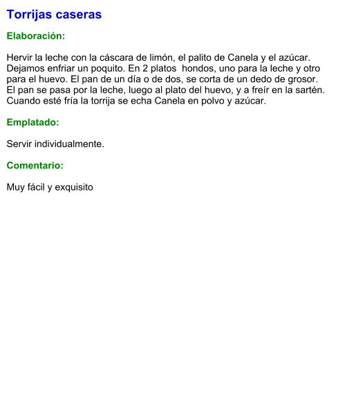Torrijas caseras  Elaboración:  Hervir la leche con la cáscara de limón, el palito de Canela y el azúcar. Dejamos enfriar un poquito. En 2 platos  hondos, uno para la leche y otro para el huevo. El pan de un día o de dos, se corta de un dedo de grosor. El pan se pasa por la leche, luego al plato del huevo, y a freír en la sartén. Cuando esté fría la torrija se echa Canela en polvo y azúcar.   Emplatado:  Servir individualmente.  Comentario:  Muy fácil y exquisito
