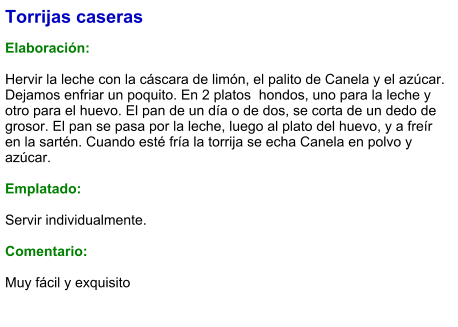 Torrijas caseras  Elaboración:  Hervir la leche con la cáscara de limón, el palito de Canela y el azúcar. Dejamos enfriar un poquito. En 2 platos  hondos, uno para la leche y otro para el huevo. El pan de un día o de dos, se corta de un dedo de grosor. El pan se pasa por la leche, luego al plato del huevo, y a freír en la sartén. Cuando esté fría la torrija se echa Canela en polvo y azúcar.   Emplatado:  Servir individualmente.  Comentario:  Muy fácil y exquisito