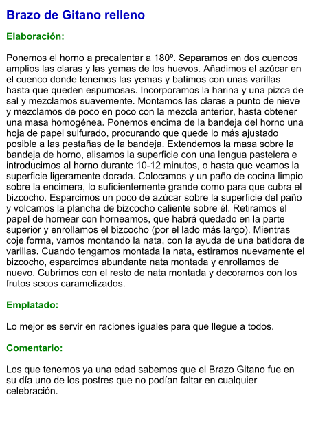 Brazo de Gitano relleno  Elaboración:  Ponemos el horno a precalentar a 180º. Separamos en dos cuencos amplios las claras y las yemas de los huevos. Añadimos el azúcar en el cuenco donde tenemos las yemas y batimos con unas varillas hasta que queden espumosas. Incorporamos la harina y una pizca de sal y mezclamos suavemente. Montamos las claras a punto de nieve y mezclamos de poco en poco con la mezcla anterior, hasta obtener una masa homogénea. Ponemos encima de la bandeja del horno una hoja de papel sulfurado, procurando que quede lo más ajustado posible a las pestañas de la bandeja. Extendemos la masa sobre la bandeja de horno, alisamos la superficie con una lengua pastelera e introducimos al horno durante 10-12 minutos, o hasta que veamos la superficie ligeramente dorada. Colocamos y un paño de cocina limpio sobre la encimera, lo suficientemente grande como para que cubra el bizcocho. Esparcimos un poco de azúcar sobre la superficie del paño y volcamos la plancha de bizcocho caliente sobre él. Retiramos el papel de hornear con horneamos, que habrá quedado en la parte superior y enrollamos el bizcocho (por el lado más largo). Mientras coje forma, vamos montando la nata, con la ayuda de una batidora de varillas. Cuando tengamos montada la nata, estiramos nuevamente el bizcocho, esparcimos abundante nata montada y enrollamos de nuevo. Cubrimos con el resto de nata montada y decoramos con los frutos secos caramelizados.  Emplatado:  Lo mejor es servir en raciones iguales para que llegue a todos.  Comentario:  Los que tenemos ya una edad sabemos que el Brazo Gitano fue en su día uno de los postres que no podían faltar en cualquier celebración.
