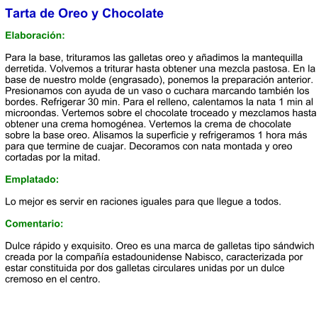 Tarta de Oreo y Chocolate  Elaboración:  Para la base, trituramos las galletas oreo y añadimos la mantequilla derretida. Volvemos a triturar hasta obtener una mezcla pastosa. En la base de nuestro molde (engrasado), ponemos la preparación anterior. Presionamos con ayuda de un vaso o cuchara marcando también los bordes. Refrigerar 30 min. Para el relleno, calentamos la nata 1 min al microondas. Vertemos sobre el chocolate troceado y mezclamos hasta obtener una crema homogénea. Vertemos la crema de chocolate sobre la base oreo. Alisamos la superficie y refrigeramos 1 hora más para que termine de cuajar. Decoramos con nata montada y oreo cortadas por la mitad.  Emplatado:  Lo mejor es servir en raciones iguales para que llegue a todos.  Comentario:  Dulce rápido y exquisito. Oreo es una marca de galletas tipo sándwich creada por la compañía estadounidense Nabisco, caracterizada por estar constituida por dos galletas circulares unidas por un dulce cremoso en el centro.