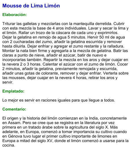 Mousse de Lima Limón  Elaboración:  Triturar las galletas y mezclarlas con la mantequilla derretida. Cubrir con esta mezcla la base de 4 aros individuales. Lavar y secar la lima y el limón. Rallar un trozo de la cáscara de cada uno y exprimirlos. Dejar la gelatina en remojo de agua 5 minutos. Hervir 50 ml de agua con 2 cucharadas del zumo, añadir la gelatina escurrida y remover hasta diluirla. Dejar enfriar y agregar el zumo restante y la ralladura. Montar la nata bien firme y agregarla a la mezcla de gelatina. Batir las claras a punto de nieve, añadir el azúcar, batir de nuevo e incorporarlas también. Repartir la mezcla en los aros y dejar cuajar en la nevera 2 o 3 horas. Calentar el azúcar con el zumo de limón. Cocer 2 minutos, añadir la gelatina, previamente remojada y escurrida, añadir unas gotas de colorante, remover y dejar enfriar. Verterla sobre las mousses, dejar cuajar en la nevera 4 horas, retirar los aros y servir.  Emplatado:  Lo mejor es servir en raciones iguales para que llegue a todos.  Comentario:  El origen y la historia del limón comienzan en la India, concretamente en Assam. Pero se cree que se registra en la literatura por vez primera en un tratado árabe sobre la agricultura del siglo X. Más adelante, en Europa, comenzó a tomar importancia su cultivo cuando en Génova tuvo lugar el primer cultivo importante de limones en Europa a mitad del siglo XV, donde el limón comenzó a usarse para la cocina.