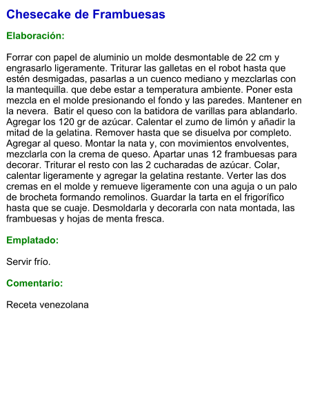 Chesecake de Frambuesas  Elaboración:  Forrar con papel de aluminio un molde desmontable de 22 cm y engrasarlo ligeramente. Triturar las galletas en el robot hasta que estén desmigadas, pasarlas a un cuenco mediano y mezclarlas con la mantequilla. que debe estar a temperatura ambiente. Poner esta mezcla en el molde presionando el fondo y las paredes. Mantener en la nevera.  Batir el queso con la batidora de varillas para ablandarlo. Agregar los 120 gr de azúcar. Calentar el zumo de limón y añadir la mitad de la gelatina. Remover hasta que se disuelva por completo. Agregar al queso. Montar la nata y, con movimientos envolventes, mezclarla con la crema de queso. Apartar unas 12 frambuesas para decorar. Triturar el resto con las 2 cucharadas de azúcar. Colar, calentar ligeramente y agregar la gelatina restante. Verter las dos cremas en el molde y remueve ligeramente con una aguja o un palo de brocheta formando remolinos. Guardar la tarta en el frigorífico hasta que se cuaje. Desmoldarla y decorarla con nata montada, las frambuesas y hojas de menta fresca.  Emplatado:  Servir frío.  Comentario:   Receta venezolana
