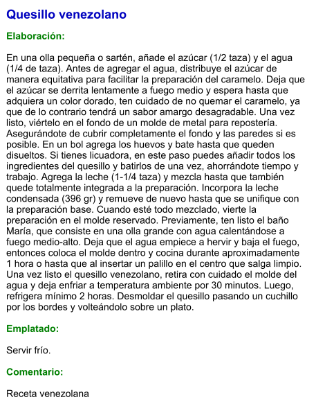 Quesillo venezolano  Elaboración:  En una olla pequeña o sartén, añade el azúcar (1/2 taza) y el agua (1/4 de taza). Antes de agregar el agua, distribuye el azúcar de manera equitativa para facilitar la preparación del caramelo. Deja que el azúcar se derrita lentamente a fuego medio y espera hasta que adquiera un color dorado, ten cuidado de no quemar el caramelo, ya que de lo contrario tendrá un sabor amargo desagradable. Una vez listo, viértelo en el fondo de un molde de metal para repostería. Asegurándote de cubrir completamente el fondo y las paredes si es posible. En un bol agrega los huevos y bate hasta que queden disueltos. Si tienes licuadora, en este paso puedes añadir todos los ingredientes del quesillo y batirlos de una vez, ahorrándote tiempo y trabajo. Agrega la leche (1-1/4 taza) y mezcla hasta que también quede totalmente integrada a la preparación. Incorpora la leche condensada (396 gr) y remueve de nuevo hasta que se unifique con la preparación base. Cuando esté todo mezclado, vierte la preparación en el molde reservado. Previamente, ten listo el baño María, que consiste en una olla grande con agua calentándose a fuego medio-alto. Deja que el agua empiece a hervir y baja el fuego, entonces coloca el molde dentro y cocina durante aproximadamente 1 hora o hasta que al insertar un palillo en el centro que salga limpio. Una vez listo el quesillo venezolano, retira con cuidado el molde del agua y deja enfriar a temperatura ambiente por 30 minutos. Luego, refrigera mínimo 2 horas. Desmoldar el quesillo pasando un cuchillo por los bordes y volteándolo sobre un plato.  Emplatado:  Servir frío.  Comentario:   Receta venezolana