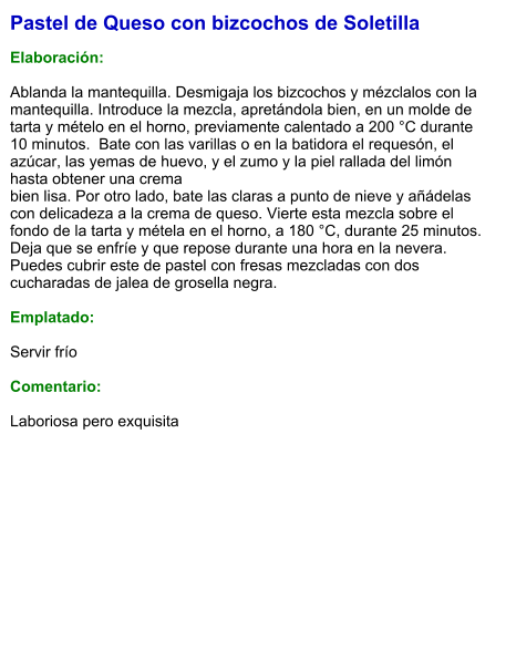 Pastel de Queso con bizcochos de Soletilla  Elaboración:  Ablanda la mantequilla. Desmigaja los bizcochos y mézclalos con la mantequilla. Introduce la mezcla, apretándola bien, en un molde de tarta y mételo en el horno, previamente calentado a 200 °C durante 10 minutos.  Bate con las varillas o en la batidora el requesón, el azúcar, las yemas de huevo, y el zumo y la piel rallada del limón hasta obtener una crema bien lisa. Por otro lado, bate las claras a punto de nieve y añádelas con delicadeza a la crema de queso. Vierte esta mezcla sobre el fondo de la tarta y métela en el horno, a 180 °C, durante 25 minutos. Deja que se enfríe y que repose durante una hora en la nevera. Puedes cubrir este de pastel con fresas mezcladas con dos cucharadas de jalea de grosella negra.  Emplatado:  Servir frío   Comentario:   Laboriosa pero exquisita