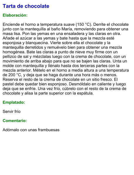 Tarta de chocolate  Elaboración:  Enciende el horno a temperatura suave (150 °C). Derrite el chocolate junto con la mantequilla al baño María, removiendo para obtener una masa lisa. Pon las yemas en una ensaladera y las claras en otra. Añade el azúcar a las yemas y bate hasta que la mezcla esté esponjosa y blanquecina. Vierte sobre ella el chocolate y la mantequilla derretidos y remuévelo bien para obtener una mezcla homogénea. Bate las claras a punto de nieve muy firme con un pellizco de sal y mézclalas luego con la crema de chocolate, con un movimiento de arriba abajo para que no se bajen las claras. Unta un molde con mantequilla y llénalo hasta dos terceras partes con la mezcla anterior. Mételo en el horno a media altura a una temperatura de 200 °C, y deja que se haga durante una hora más o menos. Reserva el resto de la crema de chocolate en un sitio fresco. El pastel debe quedar bien esponjoso. Desmóldalo en caliente y luego deja que se enfríe. Una vez frío, cúbrelo con el resto de la crema de chocolate y alisa la parte superior con la espátula.  Emplatado:  Servir frío   Comentario:   Adórnalo con unas frambuesas
