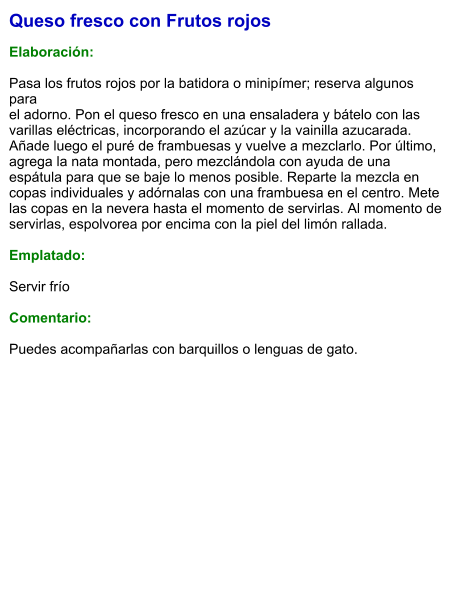 Queso fresco con Frutos rojos  Elaboración:  Pasa los frutos rojos por la batidora o minipímer; reserva algunos para el adorno. Pon el queso fresco en una ensaladera y bátelo con las varillas eléctricas, incorporando el azúcar y la vainilla azucarada. Añade luego el puré de frambuesas y vuelve a mezclarlo. Por último, agrega la nata montada, pero mezclándola con ayuda de una espátula para que se baje lo menos posible. Reparte la mezcla en copas individuales y adórnalas con una frambuesa en el centro. Mete las copas en la nevera hasta el momento de servirlas. Al momento de servirlas, espolvorea por encima con la piel del limón rallada.  Emplatado:  Servir frío   Comentario:   Puedes acompañarlas con barquillos o lenguas de gato.