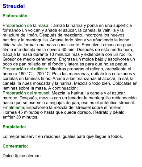 Streudel  Elaboración:  Preparación de la masa: Tamiza la harina y ponla en una superficie formando un volcán y añade el azúcar, la canela, la vainilla y la ralladura de limón. Después de mezclarlo, incorpora los huevos batidos y la mantequilla. Amasa todo bien y ve añadiendo la leche tibia hasta formar una masa consistente. Envuelve la masa en papel film e introdúcela en la nevera 30 min. Después de esta media hora, trabaja la masa durante 10 minutos más y extiéndela con un rodillo. Grosor de medio centímetro. Engrasa un molde bajo y espolvorea un poco de pan rallado en el fondo y laterales para que no se pegue. Preparación del relleno: Mientras preparas el relleno, precalienta el horno a 180 °C – 200 °C. Pela las manzanas, quítale los corazones y córtalas en láminas finas. Añade a las manzanas el azúcar, la sal, la canela, la nuez moscada y la harina. Mézclalo todo bien. Colócalas en láminas sobre la masa. A continuación: Preparación del streusel: Mezcla la harina, la canela y el azúcar moreno. Después, mezcla con un tenedor la mantequilla reblandecida hasta que se asemeje a migajas de pan, ese es el auténtico streusel. Finalmente: Espolvorea la mezcla del streusel sobre el relleno. Hornea 45 minutos o hasta que quede dorado. Retíralo y déjalo enfriar 30 minutos.  Emplatado:  Lo mejor es servir en raciones iguales para que llegue a todos.  Comentario:  Dulce típico alemán