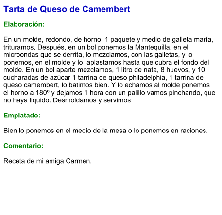 Tarta de Queso de Camembert  Elaboración:  En un molde, redondo, de horno, 1 paquete y medio de galleta maría, trituramos, Después, en un bol ponemos la Mantequilla, en el microondas que se derrita, lo mezclamos, con las galletas, y lo ponemos, en el molde y lo  aplastamos hasta que cubra el fondo del molde. En un bol aparte mezclamos, 1 litro de nata, 8 huevos, y 10 cucharadas de azúcar 1 tarrina de queso philadelphia, 1 tarrina de queso camembert, lo batimos bien. Y lo echamos al molde ponemos el horno a 180º y dejamos 1 hora con un palillo vamos pinchando, que no haya liquido. Desmoldamos y servimos   Emplatado:  Bien lo ponemos en el medio de la mesa o lo ponemos en raciones.  Comentario:  Receta de mi amiga Carmen.