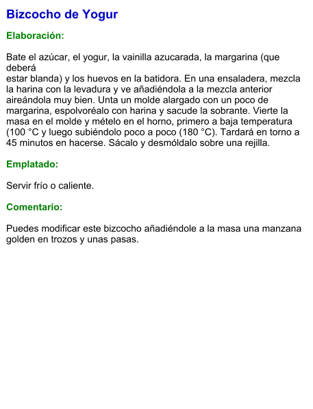 Bizcocho de Yogur  Elaboración:  Bate el azúcar, el yogur, la vainilla azucarada, la margarina (que deberá estar blanda) y los huevos en la batidora. En una ensaladera, mezcla la harina con la levadura y ve añadiéndola a la mezcla anterior aireándola muy bien. Unta un molde alargado con un poco de margarina, espolvoréalo con harina y sacude la sobrante. Vierte la masa en el molde y mételo en el horno, primero a baja temperatura (100 °C y luego subiéndolo poco a poco (180 °C). Tardará en torno a 45 minutos en hacerse. Sácalo y desmóldalo sobre una rejilla.  Emplatado:  Servir frío o caliente.  Comentario:   Puedes modificar este bizcocho añadiéndole a la masa una manzana golden en trozos y unas pasas.