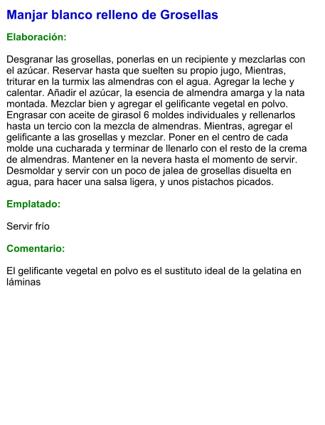 Manjar blanco relleno de Grosellas  Elaboración:  Desgranar las grosellas, ponerlas en un recipiente y mezclarlas con el azúcar. Reservar hasta que suelten su propio jugo, Mientras, triturar en la turmix las almendras con el agua. Agregar la leche y calentar. Añadir el azúcar, la esencia de almendra amarga y la nata montada. Mezclar bien y agregar el gelificante vegetal en polvo. Engrasar con aceite de girasol 6 moldes individuales y rellenarlos hasta un tercio con la mezcla de almendras. Mientras, agregar el gelificante a las grosellas y mezclar. Poner en el centro de cada molde una cucharada y terminar de llenarlo con el resto de la crema de almendras. Mantener en la nevera hasta el momento de servir.  Desmoldar y servir con un poco de jalea de grosellas disuelta en agua, para hacer una salsa ligera, y unos pistachos picados.  Emplatado:  Servir frío   Comentario:   El gelificante vegetal en polvo es el sustituto ideal de la gelatina en láminas