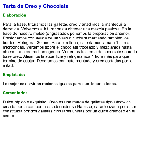 Tarta de Oreo y Chocolate  Elaboración:  Para la base, trituramos las galletas oreo y añadimos la mantequilla derretida. Volvemos a triturar hasta obtener una mezcla pastosa. En la base de nuestro molde (engrasado), ponemos la preparación anterior. Presionamos con ayuda de un vaso o cuchara marcando también los bordes. Refrigerar 30 min. Para el relleno, calentamos la nata 1 min al microondas. Vertemos sobre el chocolate troceado y mezclamos hasta obtener una crema homogénea. Vertemos la crema de chocolate sobre la base oreo. Alisamos la superficie y refrigeramos 1 hora más para que termine de cuajar. Decoramos con nata montada y oreo cortadas por la mitad.  Emplatado:  Lo mejor es servir en raciones iguales para que llegue a todos.  Comentario:  Dulce rápido y exquisito. Oreo es una marca de galletas tipo sándwich creada por la compañía estadounidense Nabisco, caracterizada por estar constituida por dos galletas circulares unidas por un dulce cremoso en el centro.