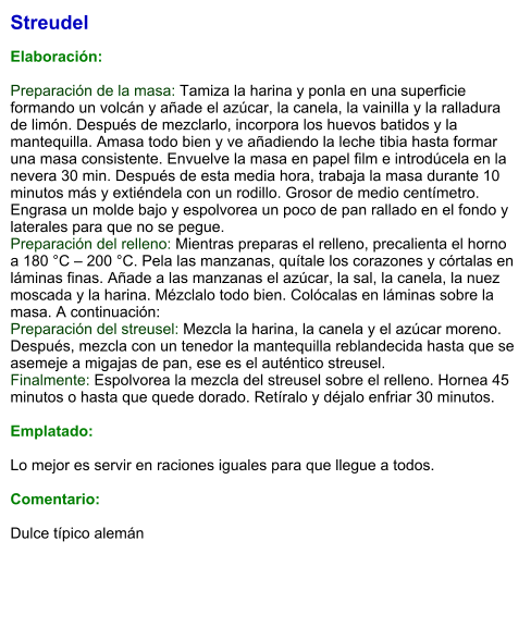 Streudel  Elaboración:  Preparación de la masa: Tamiza la harina y ponla en una superficie formando un volcán y añade el azúcar, la canela, la vainilla y la ralladura de limón. Después de mezclarlo, incorpora los huevos batidos y la mantequilla. Amasa todo bien y ve añadiendo la leche tibia hasta formar una masa consistente. Envuelve la masa en papel film e introdúcela en la nevera 30 min. Después de esta media hora, trabaja la masa durante 10 minutos más y extiéndela con un rodillo. Grosor de medio centímetro. Engrasa un molde bajo y espolvorea un poco de pan rallado en el fondo y laterales para que no se pegue. Preparación del relleno: Mientras preparas el relleno, precalienta el horno a 180 °C – 200 °C. Pela las manzanas, quítale los corazones y córtalas en láminas finas. Añade a las manzanas el azúcar, la sal, la canela, la nuez moscada y la harina. Mézclalo todo bien. Colócalas en láminas sobre la masa. A continuación: Preparación del streusel: Mezcla la harina, la canela y el azúcar moreno. Después, mezcla con un tenedor la mantequilla reblandecida hasta que se asemeje a migajas de pan, ese es el auténtico streusel. Finalmente: Espolvorea la mezcla del streusel sobre el relleno. Hornea 45 minutos o hasta que quede dorado. Retíralo y déjalo enfriar 30 minutos.  Emplatado:  Lo mejor es servir en raciones iguales para que llegue a todos.  Comentario:  Dulce típico alemán