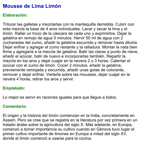 Mousse de Lima Limón  Elaboración:  Triturar las galletas y mezclarlas con la mantequilla derretida. Cubrir con esta mezcla la base de 4 aros individuales. Lavar y secar la lima y el limón. Rallar un trozo de la cáscara de cada uno y exprimirlos. Dejar la gelatina en remojo de agua 5 minutos. Hervir 50 ml de agua con 2 cucharadas del zumo, añadir la gelatina escurrida y remover hasta diluirla. Dejar enfriar y agregar el zumo restante y la ralladura. Montar la nata bien firme y agregarla a la mezcla de gelatina. Batir las claras a punto de nieve, añadir el azúcar, batir de nuevo e incorporarlas también. Repartir la mezcla en los aros y dejar cuajar en la nevera 2 o 3 horas. Calentar el azúcar con el zumo de limón. Cocer 2 minutos, añadir la gelatina, previamente remojada y escurrida, añadir unas gotas de colorante, remover y dejar enfriar. Verterla sobre las mousses, dejar cuajar en la nevera 4 horas, retirar los aros y servir.  Emplatado:  Lo mejor es servir en raciones iguales para que llegue a todos.  Comentario:  El origen y la historia del limón comienzan en la India, concretamente en Assam. Pero se cree que se registra en la literatura por vez primera en un tratado árabe sobre la agricultura del siglo X. Más adelante, en Europa, comenzó a tomar importancia su cultivo cuando en Génova tuvo lugar el primer cultivo importante de limones en Europa a mitad del siglo XV, donde el limón comenzó a usarse para la cocina.