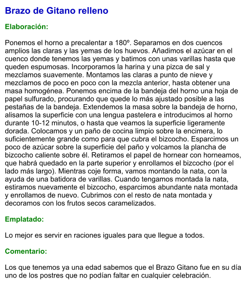Brazo de Gitano relleno  Elaboración:  Ponemos el horno a precalentar a 180º. Separamos en dos cuencos amplios las claras y las yemas de los huevos. Añadimos el azúcar en el cuenco donde tenemos las yemas y batimos con unas varillas hasta que queden espumosas. Incorporamos la harina y una pizca de sal y mezclamos suavemente. Montamos las claras a punto de nieve y mezclamos de poco en poco con la mezcla anterior, hasta obtener una masa homogénea. Ponemos encima de la bandeja del horno una hoja de papel sulfurado, procurando que quede lo más ajustado posible a las pestañas de la bandeja. Extendemos la masa sobre la bandeja de horno, alisamos la superficie con una lengua pastelera e introducimos al horno durante 10-12 minutos, o hasta que veamos la superficie ligeramente dorada. Colocamos y un paño de cocina limpio sobre la encimera, lo suficientemente grande como para que cubra el bizcocho. Esparcimos un poco de azúcar sobre la superficie del paño y volcamos la plancha de bizcocho caliente sobre él. Retiramos el papel de hornear con horneamos, que habrá quedado en la parte superior y enrollamos el bizcocho (por el lado más largo). Mientras coje forma, vamos montando la nata, con la ayuda de una batidora de varillas. Cuando tengamos montada la nata, estiramos nuevamente el bizcocho, esparcimos abundante nata montada y enrollamos de nuevo. Cubrimos con el resto de nata montada y decoramos con los frutos secos caramelizados.  Emplatado:  Lo mejor es servir en raciones iguales para que llegue a todos.  Comentario:  Los que tenemos ya una edad sabemos que el Brazo Gitano fue en su día uno de los postres que no podían faltar en cualquier celebración.