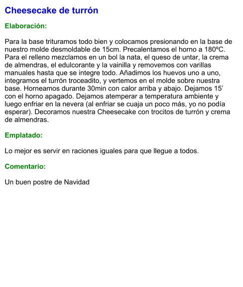 Cheesecake de turrón  Elaboración:  Para la base trituramos todo bien y colocamos presionando en la base de nuestro molde desmoldable de 15cm. Precalentamos el horno a 180ºC. Para el relleno mezclamos en un bol la nata, el queso de untar, la crema de almendras, el edulcorante y la vainilla y removemos con varillas manuales hasta que se integre todo. Añadimos los huevos uno a uno, integramos el turrón troceadito, y vertemos en el molde sobre nuestra base. Horneamos durante 30min con calor arriba y abajo. Dejamos 15’ con el horno apagado. Dejamos atemperar a temperatura ambiente y luego enfriar en la nevera (al enfriar se cuaja un poco más, yo no podía esperar). Decoramos nuestra Cheesecake con trocitos de turrón y crema de almendras.  Emplatado:  Lo mejor es servir en raciones iguales para que llegue a todos.  Comentario:  Un buen postre de Navidad