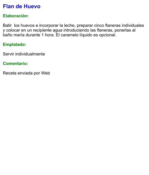 Flan de Huevo  Elaboración:  Batir  los huevos e incorporar la leche, preparar cinco flaneras individuales  y colocar en un recipiente agua introduciendo las flaneras, ponerlas al baño maría durante 1 hora. El caramelo líquido es opcional.  Emplatado:  Servir individualmente  Comentario:  Receta enviada por Web