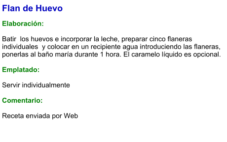 Flan de Huevo  Elaboración:  Batir  los huevos e incorporar la leche, preparar cinco flaneras individuales  y colocar en un recipiente agua introduciendo las flaneras, ponerlas al baño maría durante 1 hora. El caramelo líquido es opcional.  Emplatado:  Servir individualmente  Comentario:  Receta enviada por Web