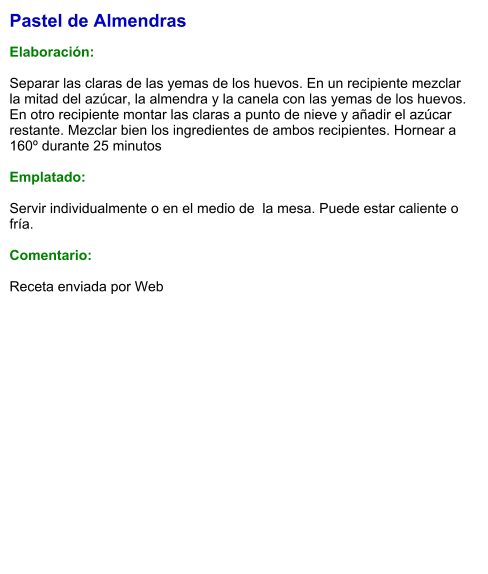 Pastel de Almendras  Elaboración:  Separar las claras de las yemas de los huevos. En un recipiente mezclar la mitad del azúcar, la almendra y la canela con las yemas de los huevos. En otro recipiente montar las claras a punto de nieve y añadir el azúcar restante. Mezclar bien los ingredientes de ambos recipientes. Hornear a 160º durante 25 minutos  Emplatado:  Servir individualmente o en el medio de  la mesa. Puede estar caliente o fría.  Comentario:  Receta enviada por Web